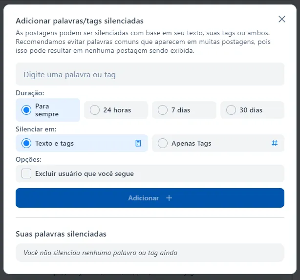 Uma caixa de diálogo com o título "adicionar palavras/tags silenciadas." E o texto: as postagens podem ser silenciadas com base em seu texto, suas tags ou ambos. Recomendamos evitar palavras comuns que aparecem em muitas postagens, pois isso pode resultar em nenhuma postagem sendo exibida. Um campo que diz "digite uma palavra ou tag." Opções de "duração:" para sempre, 24 horas, 7 dias, 30 dais. Opção "silenciar em:" texto e tags, apenas tags. Outras opções: excluir usuário que você segue. Um botão rotulado "Adicionar." Uma seção com título "Suas palavras silenciadas," e a mensagem: Você não silenciou nenhuma palavra ou tag ainda.