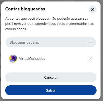 Uma caixa de diálogo com o título "Contas bloqueadas," mensagem: "As contas que você bloquear não poderão acessar seu perfil nem ver ou responder seus posts e comentários nas comunidades." Uma caixa escrito "Bloquear usuário" com um botão com sinal de mais ao lado. Uma lista de usuários com um item: VirtualCuriosities, e um botão de X ao lado. Dois botões: Cancelar e Salvar.