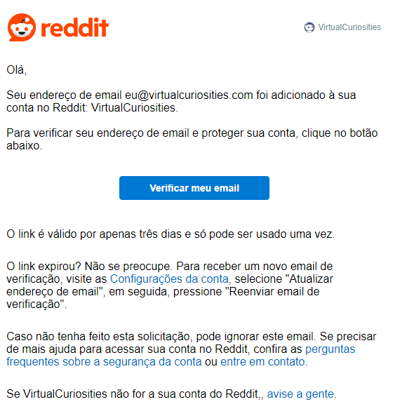 Um e-mail do Reddit para VirtualCuriosities com a mensagem: Olá, Seu endereço de email eu@virtualcuriosities.com foi adicionado à sua conta no Reddit: VirtualCuriosities. Para verificar seu endereço de email e proteger sua conta, clique no botão abaixo. Um botão rotulado "Verificar meu email." O link é válido por apenas três dias e só pode ser usado uma vez. O link expirou? Não se preocupe. Para receber um novo email de verificação, visite as Configurações da conta, selecione "Atualizar endereço de email", em seguida, pressione "Reenviar email de verificação". Caso não tenha feito esta solicitação, pode ignorar este email. Se precisar de mais ajuda para acessar sua conta no Reddit, confira as perguntas frequentes sobre a segurança da conta ou entre em contato. Se VirtualCuriosities não for a sua conta do Reddit,, avise a gente.